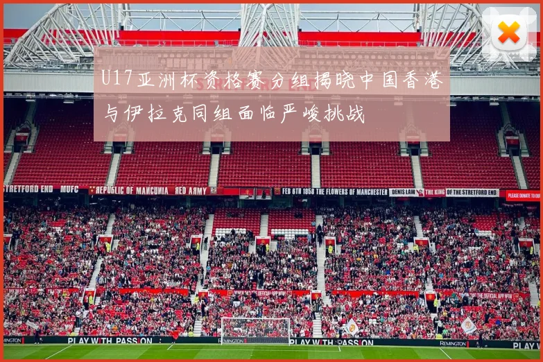 U17亚洲杯资格赛分组揭晓中国香港与伊拉克同组面临严峻挑战