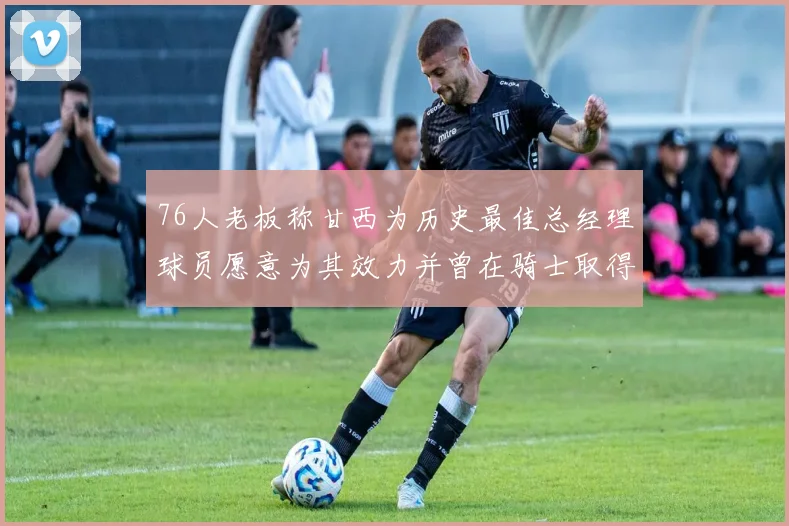 76人老板称甘西为历史最佳总经理球员愿意为其效力并曾在骑士取得成功