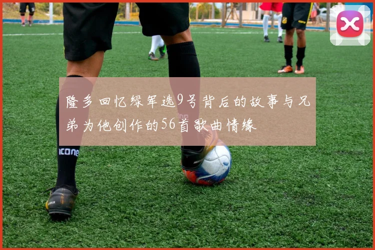 隆多回忆绿军选9号背后的故事与兄弟为他创作的56首歌曲情缘