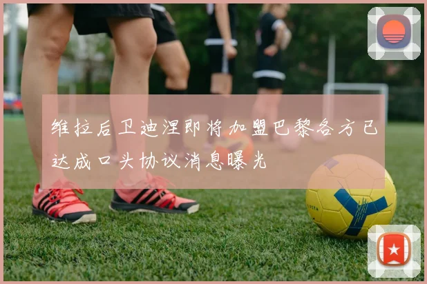 维拉后卫迪涅即将加盟巴黎各方已达成口头协议消息曝光